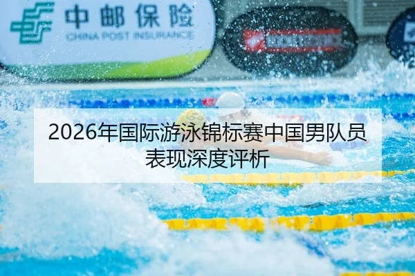 2026年国际游泳锦标赛中国男队员表现深度评析