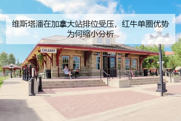维斯塔潘在加拿大站排位受压，红牛单圈优势为何缩小分析