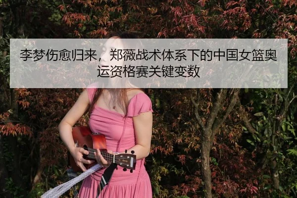 李梦伤愈归来，郑薇战术体系下的中国女篮奥运资格赛关键变数
