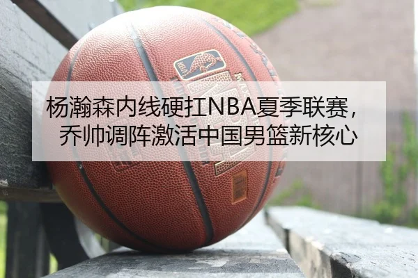 杨瀚森内线硬扛NBA夏季联赛，乔帅调阵激活中国男篮新核心