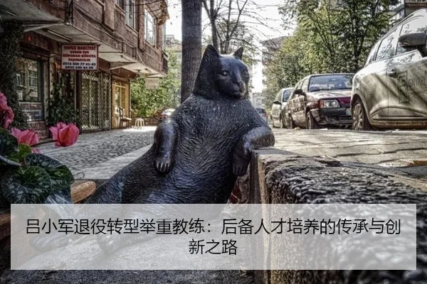 吕小军退役转型举重教练：后备人才培养的传承与创新之路